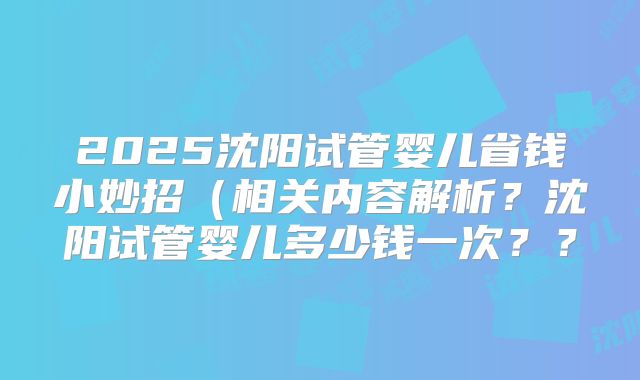 2025沈阳试管婴儿省钱小妙招（相关内容解析？沈阳试管婴儿多少钱一次？？