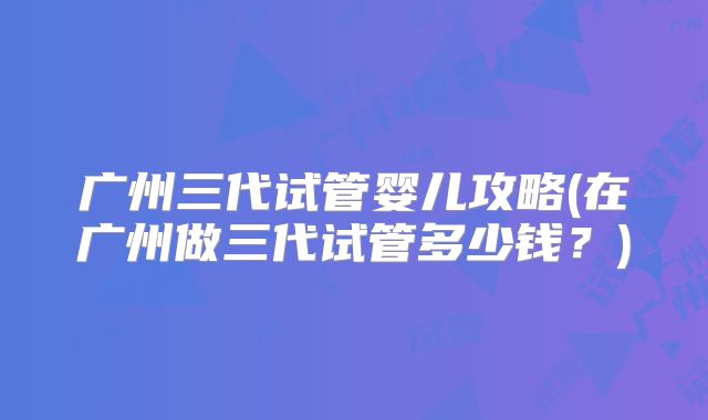 广州三代试管婴儿攻略(在广州做三代试管多少钱？)