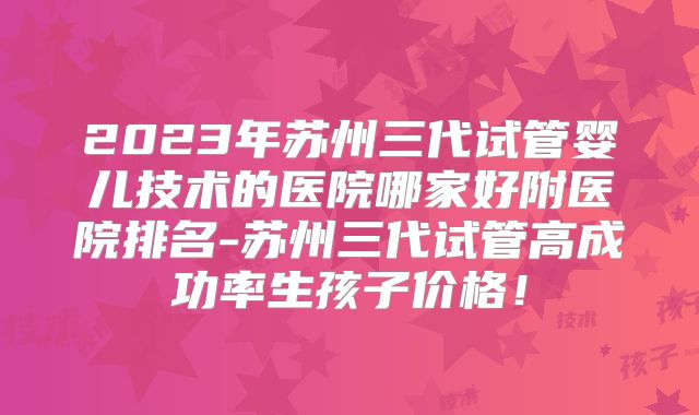 2023年苏州三代试管婴儿技术的医院哪家好附医院排名-苏州三代试管高成功率生孩子价格！