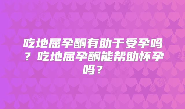 吃地屈孕酮有助于受孕吗？吃地屈孕酮能帮助怀孕吗？
