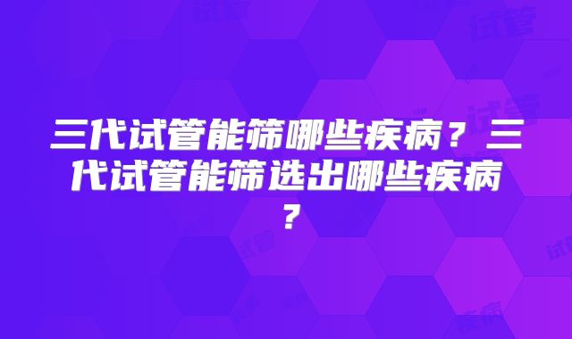 三代试管能筛哪些疾病?三代试管能筛选出哪些疾病?