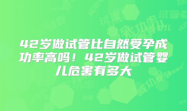 42岁做试管比自然受孕成功率高吗!42岁做试管婴儿危害有多大