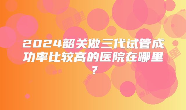 2024韶关做三代试管成功率比较高的医院在哪里？
