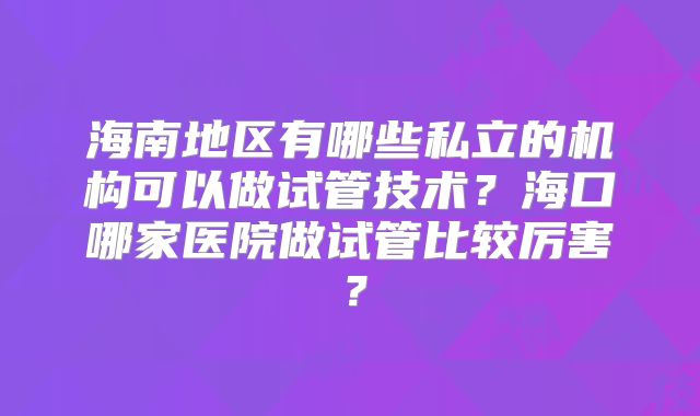 海南地区有哪些私立的机构可以做试管技术？海口哪家医院做试管比较厉害？