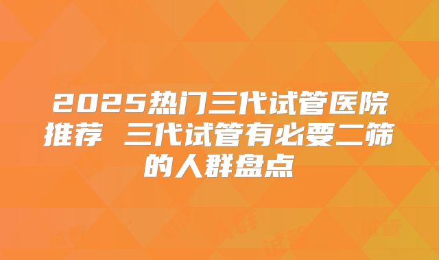 2025热门三代试管医院推荐 三代试管有必要二筛的人群盘点