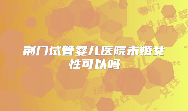 荆门试管婴儿医院未婚女性可以吗