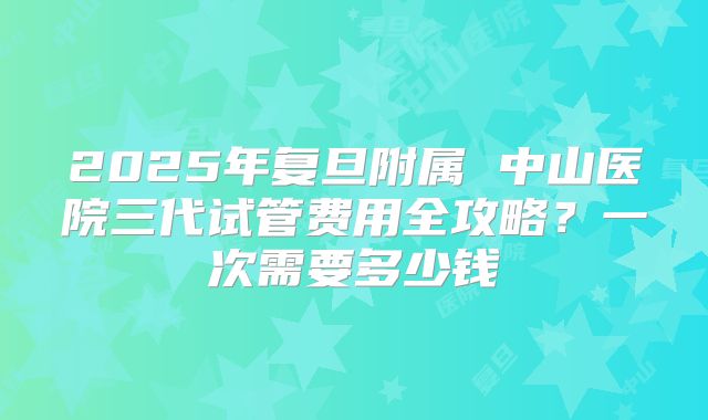 2025年复旦附属 中山医院三代试管费用全攻略？一次需要多少钱