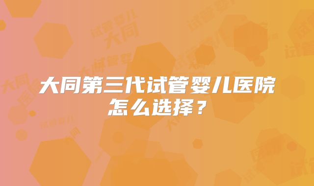 大同第三代试管婴儿医院怎么选择？