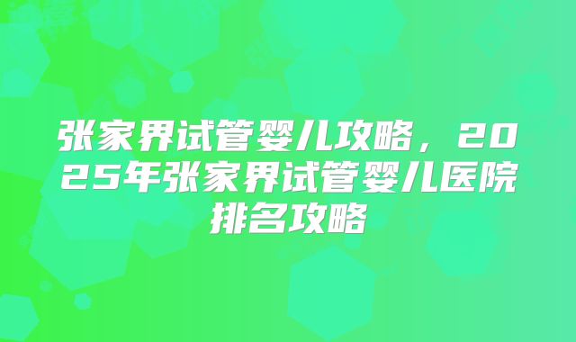 张家界试管婴儿攻略，2025年张家界试管婴儿医院排名攻略
