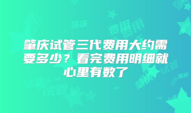 肇庆试管三代费用大约需要多少？看完费用明细就心里有数了