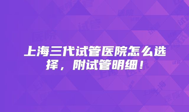 上海三代试管医院怎么选择，附试管明细！