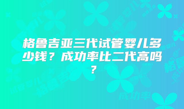 格鲁吉亚三代试管婴儿多少钱?成功率比二代高吗?