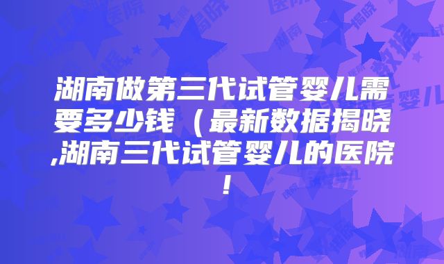 湖南做第三代试管婴儿需要多少钱（最新数据揭晓,湖南三代试管婴儿的医院！