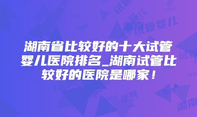 湖南省比较好的十大试管婴儿医院排名_湖南试管比较好的医院是哪家！