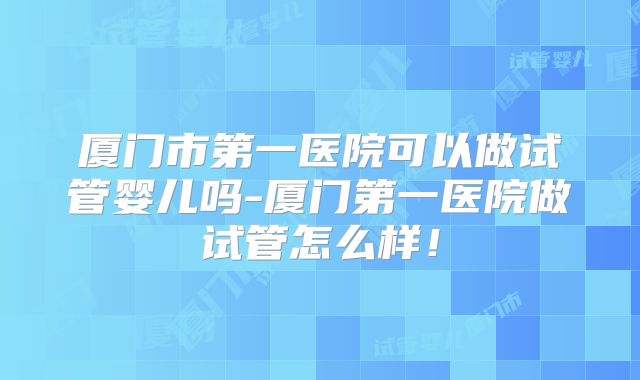 厦门市第一医院可以做试管婴儿吗-厦门第一医院做试管怎么样！