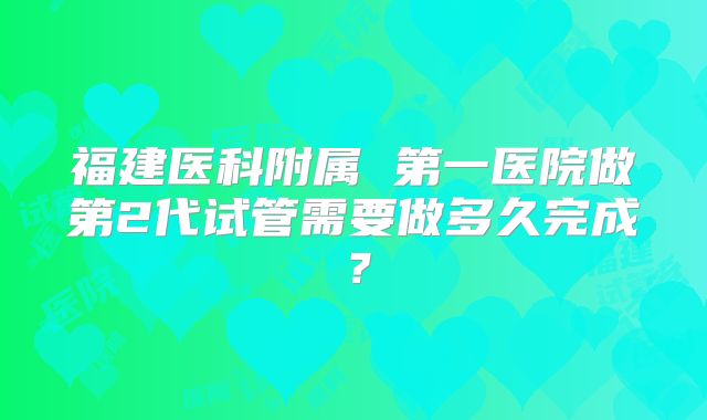 福建医科附属 第一医院做第2代试管需要做多久完成？