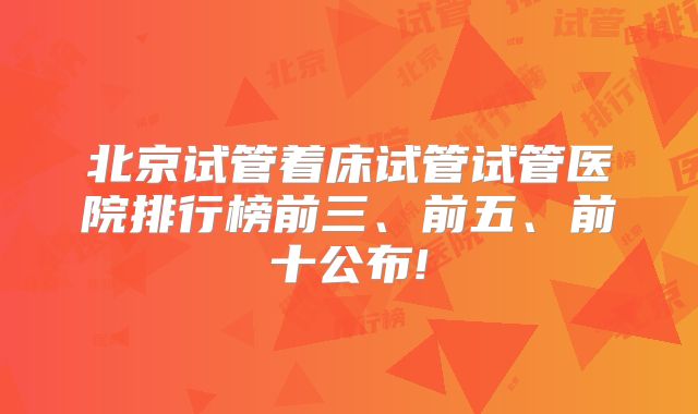 北京试管着床试管试管医院排行榜前三、前五、前十公布!