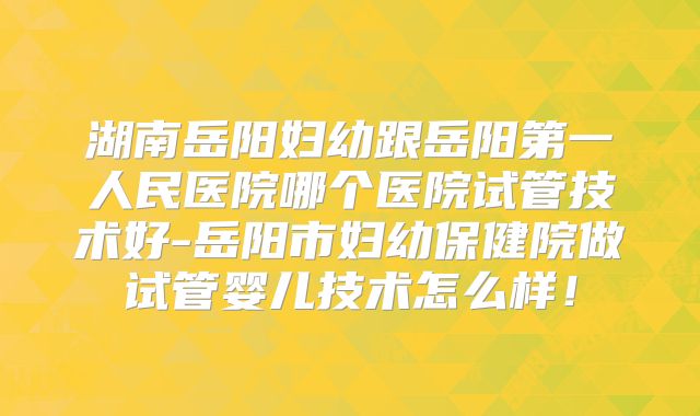 湖南岳阳妇幼跟岳阳第一人民医院哪个医院试管技术好-岳阳市妇幼保健院做试管婴儿技术怎么样！