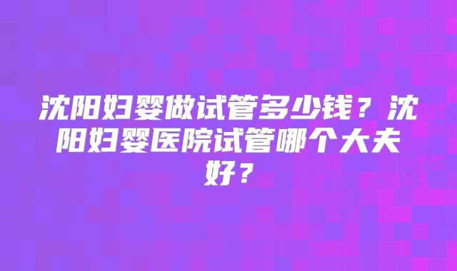 沈阳妇婴做试管多少钱?沈阳妇婴医院试管哪个大夫好?