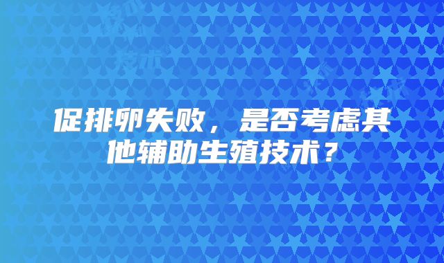 促排卵失败，是否考虑其他辅助生殖技术？