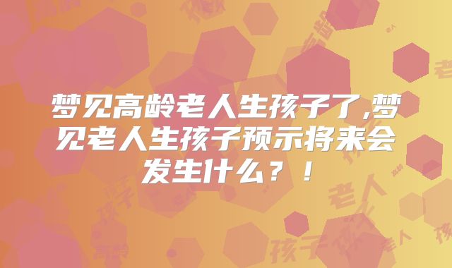 梦见高龄老人生孩子了,梦见老人生孩子预示将来会发生什么？！