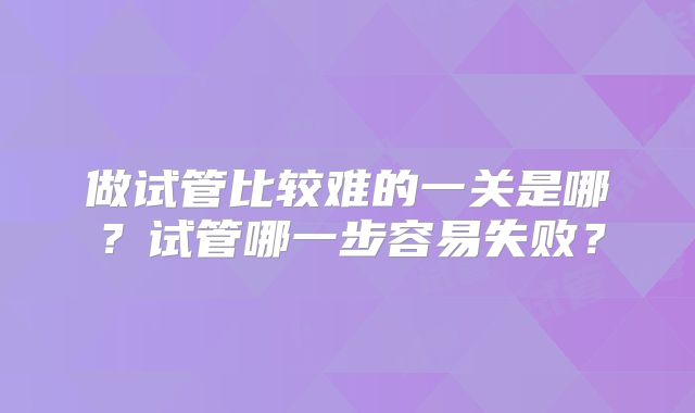 做试管比较难的一关是哪?试管哪一步容易失败?