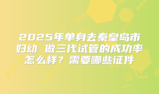 2025年单身去秦皇岛市妇幼 做三代试管的成功率怎么样?需要哪些证件