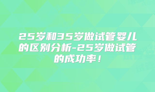 25岁和35岁做试管婴儿的区别分析-25岁做试管的成功率!