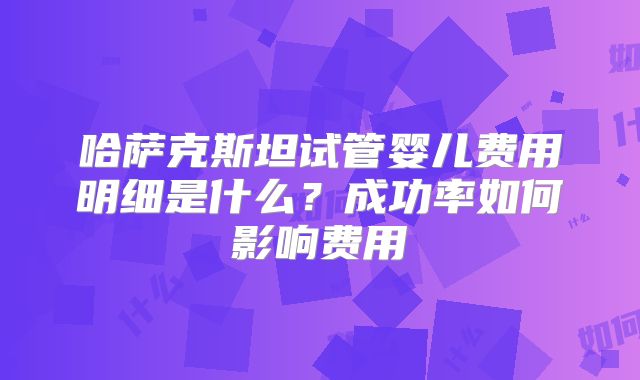 哈萨克斯坦试管婴儿费用明细是什么？成功率如何影响费用
