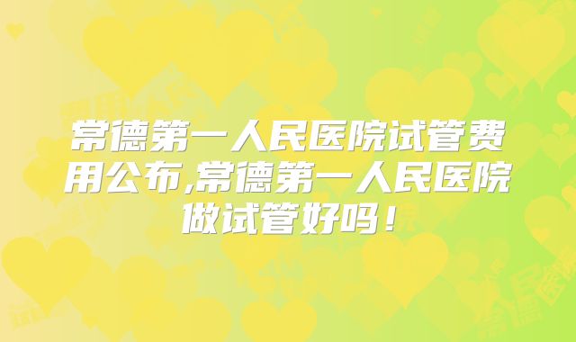 常德第一人民医院试管费用公布,常德第一人民医院做试管好吗！
