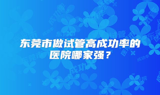 东莞市做试管高成功率的医院哪家强？