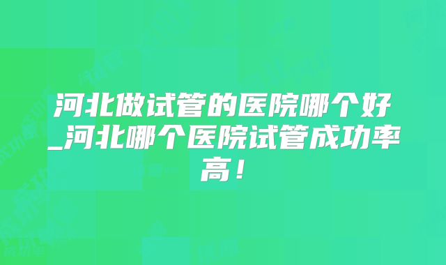 河北做试管的医院哪个好_河北哪个医院试管成功率高！