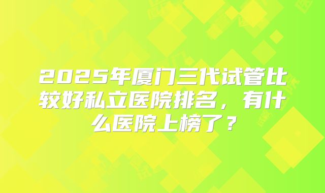 2025年厦门三代试管比较好私立医院排名，有什么医院上榜了？