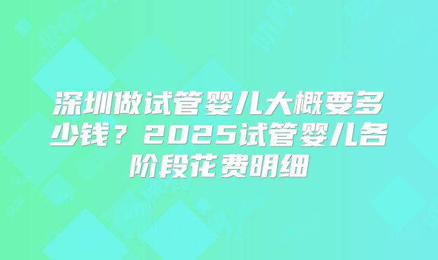 深圳做试管婴儿大概要多少钱？2025试管婴儿各阶段花费明细
