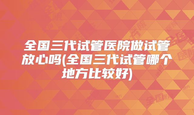 全国三代试管医院做试管放心吗(全国三代试管哪个地方比较好)