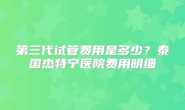第三代试管费用是多少？泰国杰特宁医院费用明细