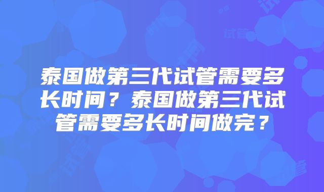 泰国做第三代试管需要多长时间？泰国做第三代试管需要多长时间做完？