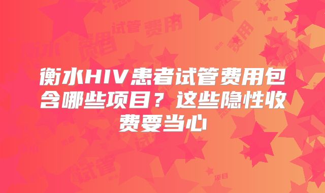 衡水HIV患者试管费用包含哪些项目？这些隐性收费要当心