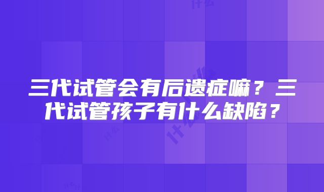 三代试管会有后遗症嘛?三代试管孩子有什么缺陷?