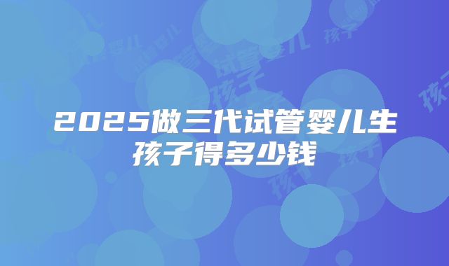 2025做三代试管婴儿生孩子得多少钱