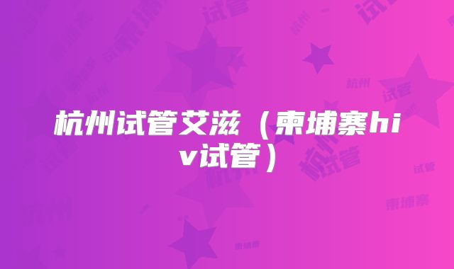 杭州试管艾滋（柬埔寨hiv试管）