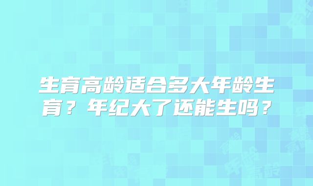 生育高龄适合多大年龄生育？年纪大了还能生吗？