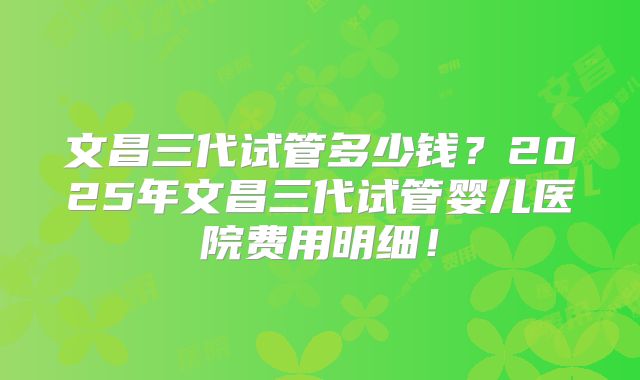 文昌三代试管多少钱？2025年文昌三代试管婴儿医院费用明细！