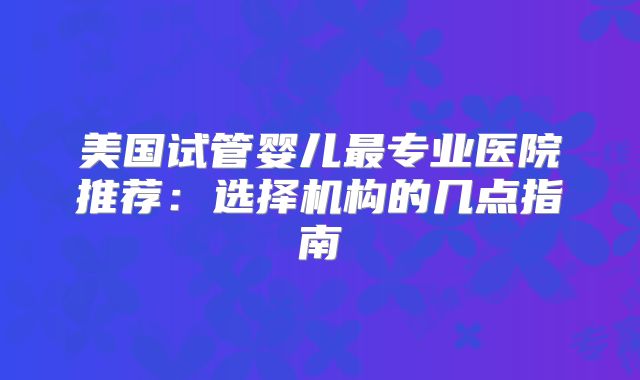 美国试管婴儿最专业医院推荐:选择机构的几点指南