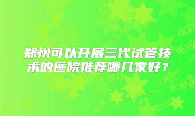 郑州可以开展三代试管技术的医院推荐哪几家好?
