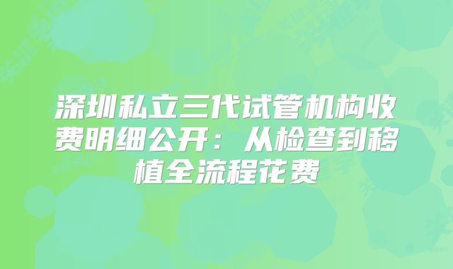 深圳私立三代试管机构收费明细公开：从检查到移植全流程花费