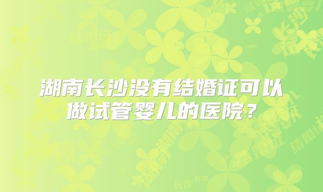 湖南长沙没有结婚证可以做试管婴儿的医院？