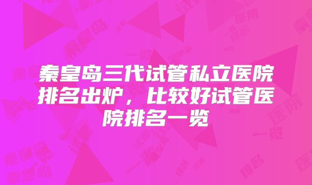 秦皇岛三代试管私立医院排名出炉,比较好试管医院排名一览