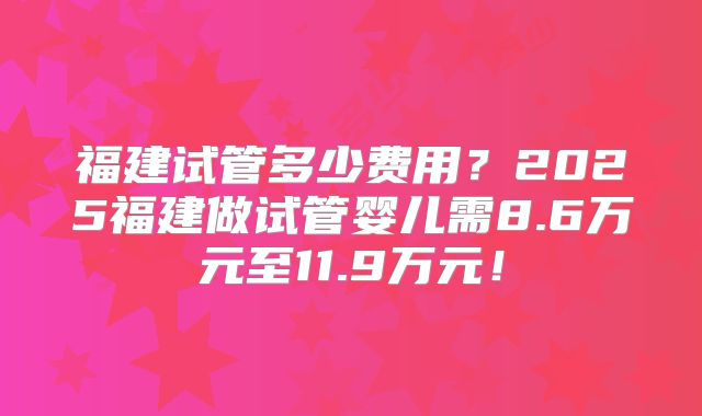 福建试管多少费用?2025福建做试管婴儿需8.6万元至11.9万元!
