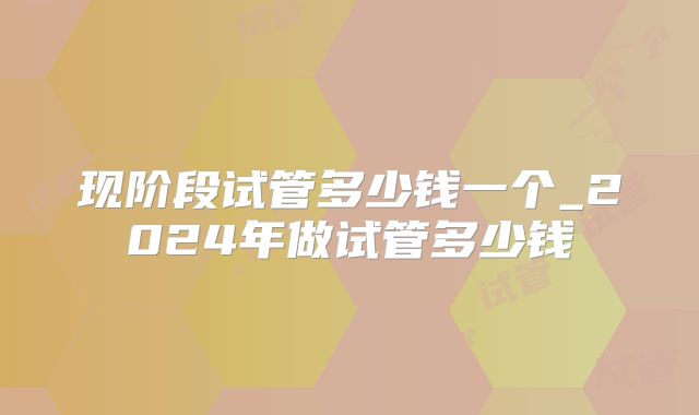 现阶段试管多少钱一个_2024年做试管多少钱
